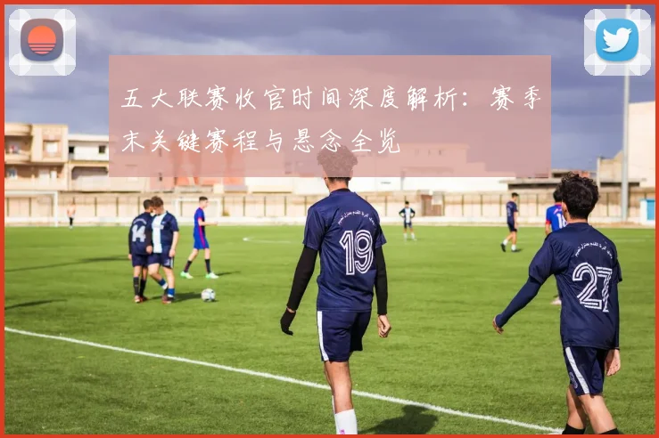 五大联赛收官时间深度解析:赛季末关键赛程与悬念全览