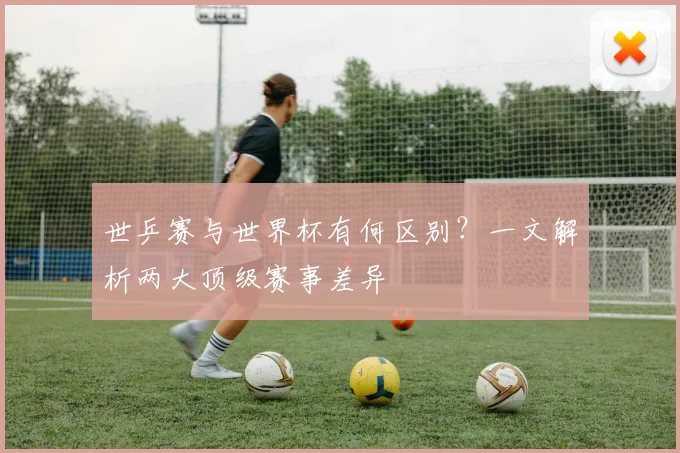 世乒赛与世界杯有何区别？一文解析两大顶级赛事差异
