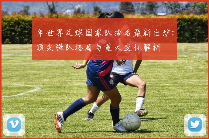 年世界足球国家队排名最新出炉:顶尖强队格局与重大变化解析