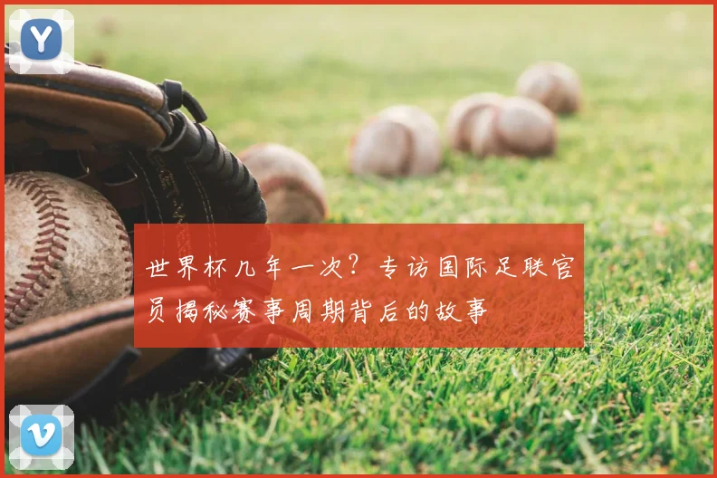 世界杯几年一次？专访国际足联官员揭秘赛事周期背后的故事