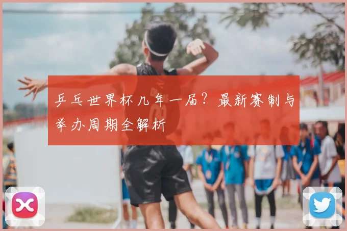 乒乓世界杯几年一届?最新赛制与举办周期全解析