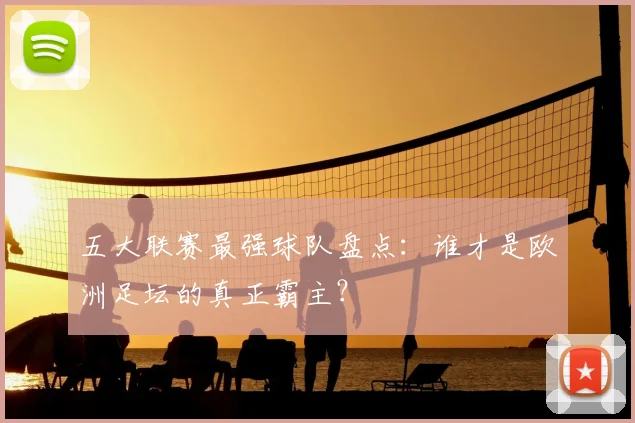五大联赛最强球队盘点：谁才是欧洲足坛的真正霸主？