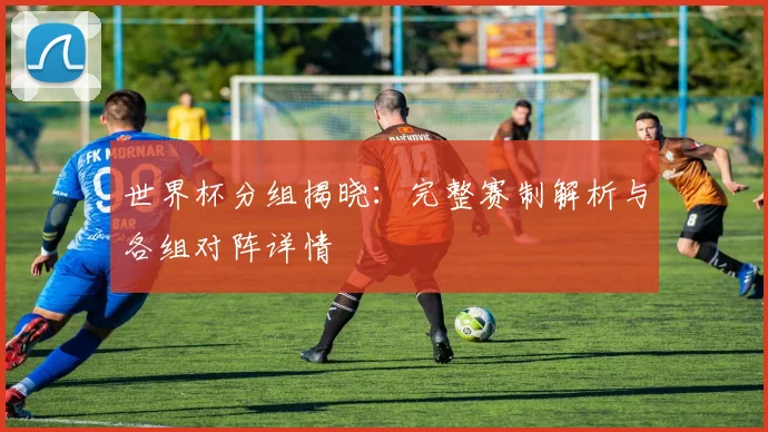 世界杯分组揭晓：完整赛制解析与各组对阵详情