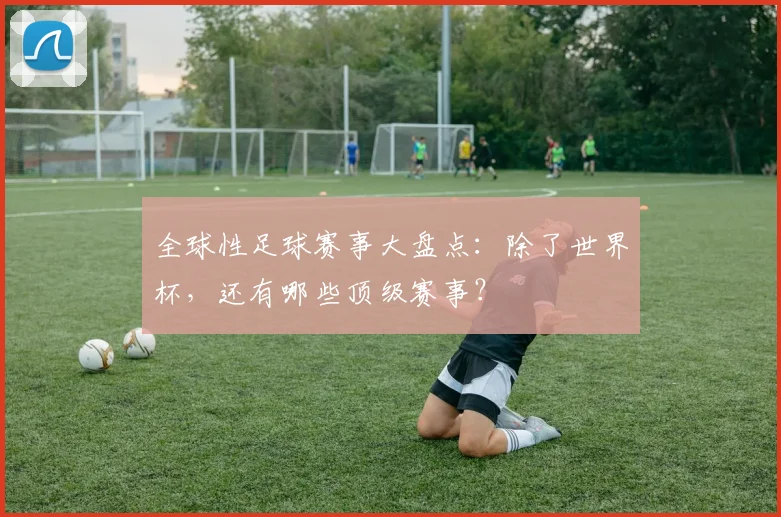 全球性足球赛事大盘点:除了世界杯,还有哪些顶级赛事?