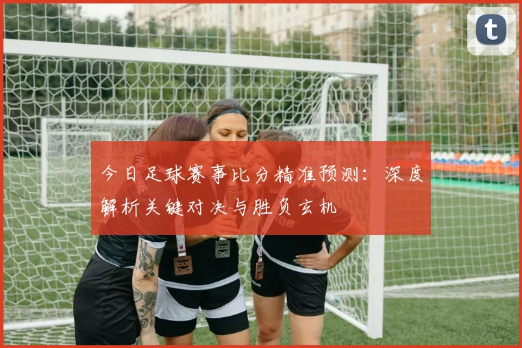 今日足球赛事比分精准预测:深度解析关键对决与胜负玄机