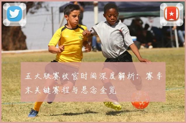 五大联赛收官时间深度解析:赛季末关键赛程与悬念全览