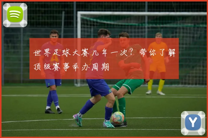 世界足球大赛几年一次?带你了解顶级赛事举办周期