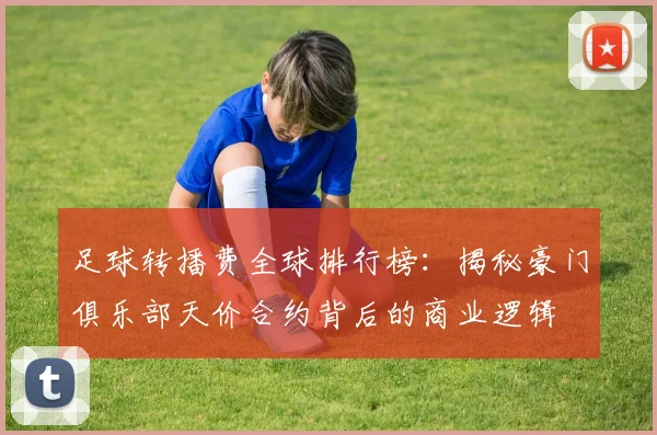 足球转播费全球排行榜:揭秘豪门俱乐部天价合约背后的商业逻辑