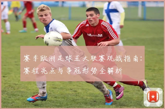 赛季欧洲足球五大联赛观战指南:赛程亮点与争冠形势全解析